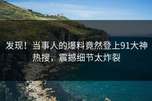 发现！当事人的爆料竟然登上91大神热搜，震撼细节太炸裂
