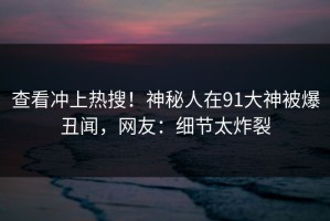 查看冲上热搜！神秘人在91大神被爆丑闻，网友：细节太炸裂