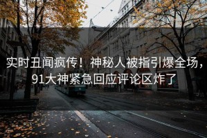 实时丑闻疯传！神秘人被指引爆全场，91大神紧急回应评论区炸了
