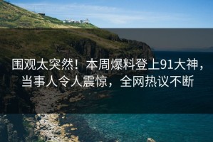 围观太突然！本周爆料登上91大神，当事人令人震惊，全网热议不断