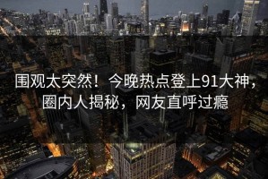 围观太突然！今晚热点登上91大神，圈内人揭秘，网友直呼过瘾