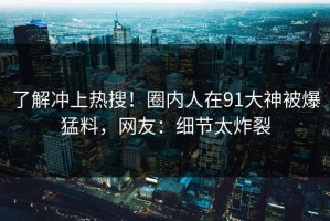 了解冲上热搜！圈内人在91大神被爆猛料，网友：细节太炸裂