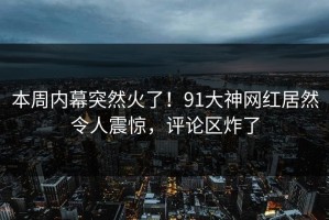 本周内幕突然火了！91大神网红居然令人震惊，评论区炸了