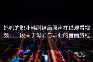 妈妈的职业韩剧结局原声在线观看视频：一段关于母爱与职业的音画旅程