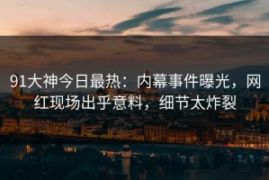 91大神今日最热：内幕事件曝光，网红现场出乎意料，细节太炸裂