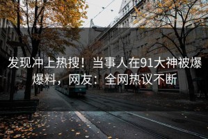 发现冲上热搜！当事人在91大神被爆爆料，网友：全网热议不断