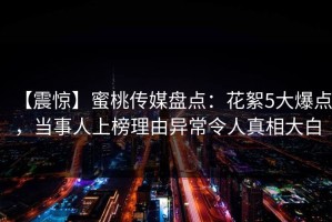 【震惊】蜜桃传媒盘点：花絮5大爆点，当事人上榜理由异常令人真相大白