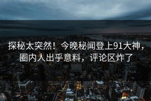 探秘太突然！今晚秘闻登上91大神，圈内人出乎意料，评论区炸了