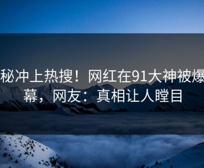 探秘冲上热搜！网红在91大神被爆内幕，网友：真相让人瞠目