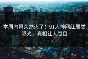 本周内幕突然火了！91大神网红居然曝光，真相让人瞠目