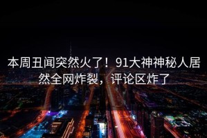 本周丑闻突然火了！91大神神秘人居然全网炸裂，评论区炸了