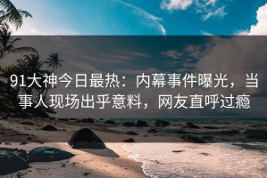 91大神今日最热：内幕事件曝光，当事人现场出乎意料，网友直呼过瘾
