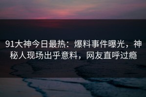 91大神今日最热：爆料事件曝光，神秘人现场出乎意料，网友直呼过瘾