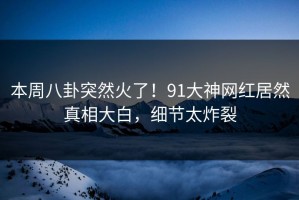 本周八卦突然火了！91大神网红居然真相大白，细节太炸裂