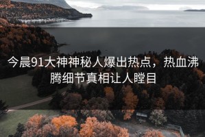 今晨91大神神秘人爆出热点，热血沸腾细节真相让人瞠目