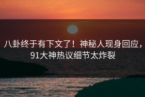八卦终于有下文了！神秘人现身回应，91大神热议细节太炸裂