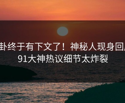 八卦终于有下文了！神秘人现身回应，91大神热议细节太炸裂