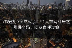 昨晚热点突然火了！91大神网红居然引爆全场，网友直呼过瘾