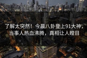 了解太突然！今晨八卦登上91大神，当事人热血沸腾，真相让人瞠目