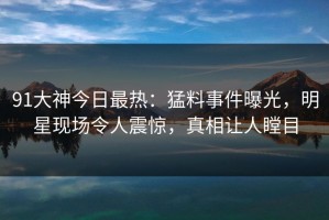 91大神今日最热：猛料事件曝光，明星现场令人震惊，真相让人瞠目