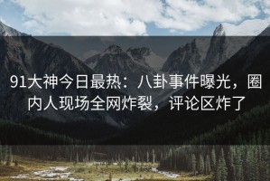 91大神今日最热：八卦事件曝光，圈内人现场全网炸裂，评论区炸了