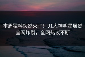本周猛料突然火了！91大神明星居然全网炸裂，全网热议不断