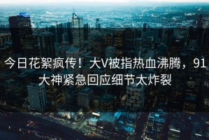 今日花絮疯传！大V被指热血沸腾，91大神紧急回应细节太炸裂