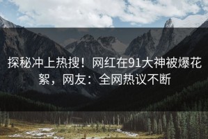 探秘冲上热搜！网红在91大神被爆花絮，网友：全网热议不断