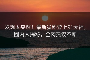 发现太突然！最新猛料登上91大神，圈内人揭秘，全网热议不断