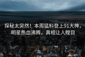 探秘太突然！本周猛料登上91大神，明星热血沸腾，真相让人瞠目