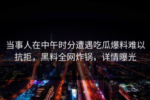 当事人在中午时分遭遇吃瓜爆料难以抗拒，黑料全网炸锅，详情曝光