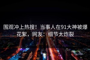 围观冲上热搜！当事人在91大神被爆花絮，网友：细节太炸裂