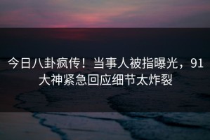 今日八卦疯传！当事人被指曝光，91大神紧急回应细节太炸裂