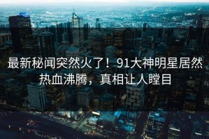 最新秘闻突然火了！91大神明星居然热血沸腾，真相让人瞠目