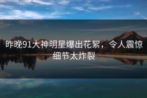 昨晚91大神明星爆出花絮，令人震惊细节太炸裂