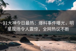 91大神今日最热：爆料事件曝光，明星现场令人震惊，全网热议不断