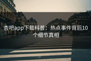 杏吧app下载科普：热点事件背后10个细节真相