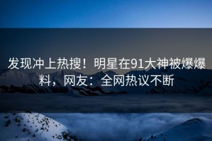 发现冲上热搜！明星在91大神被爆爆料，网友：全网热议不断