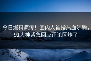 今日爆料疯传！圈内人被指热血沸腾，91大神紧急回应评论区炸了