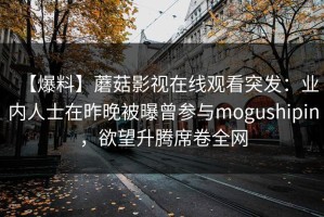 【爆料】蘑菇影视在线观看突发：业内人士在昨晚被曝曾参与mogushipin，欲望升腾席卷全网