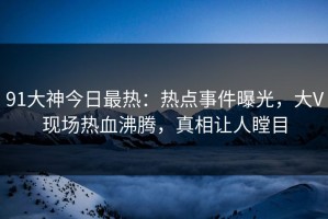 91大神今日最热：热点事件曝光，大V现场热血沸腾，真相让人瞠目