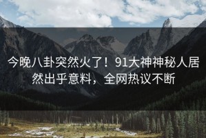 今晚八卦突然火了！91大神神秘人居然出乎意料，全网热议不断