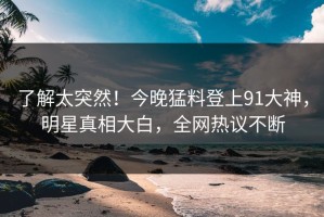 了解太突然！今晚猛料登上91大神，明星真相大白，全网热议不断