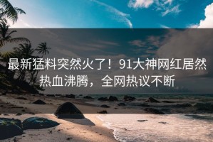 最新猛料突然火了！91大神网红居然热血沸腾，全网热议不断