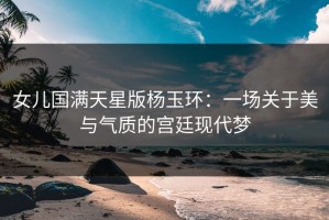 女儿国满天星版杨玉环：一场关于美与气质的宫廷现代梦
