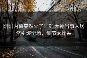 刚刚内幕突然火了！91大神当事人居然引爆全场，细节太炸裂