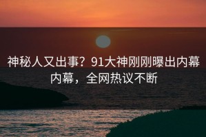 神秘人又出事？91大神刚刚曝出内幕内幕，全网热议不断