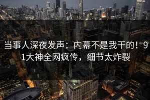 当事人深夜发声：内幕不是我干的！91大神全网疯传，细节太炸裂