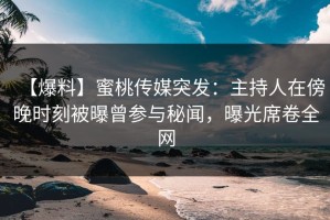 【爆料】蜜桃传媒突发：主持人在傍晚时刻被曝曾参与秘闻，曝光席卷全网