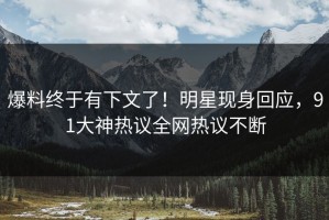 爆料终于有下文了！明星现身回应，91大神热议全网热议不断